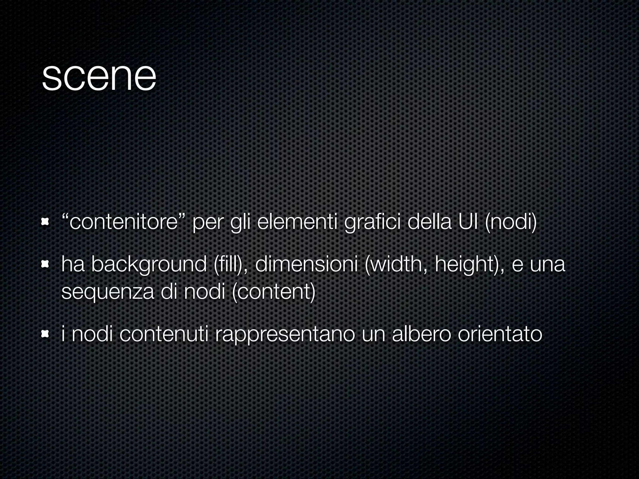 scene
“contenitore” per gli elementi graﬁci della UI (nodi)
ha background (ﬁll), dimensioni (width, height), e una
sequenza di nodi (content)
i nodi contenuti rappresentano un albero orientato
 