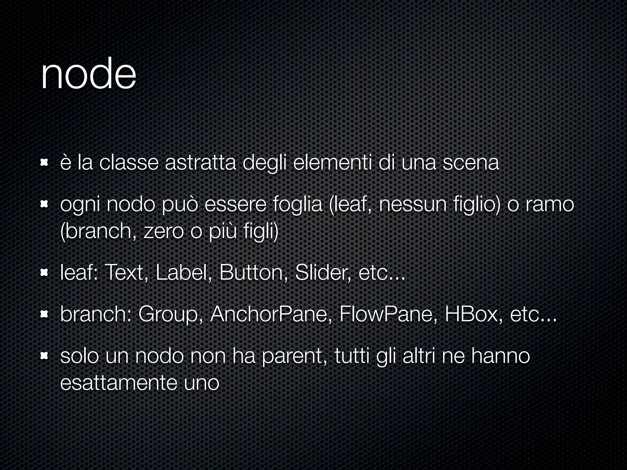 node
è la classe astratta degli elementi di una scena
ogni nodo può essere foglia (leaf, nessun ﬁglio) o ramo
(branch, zero o più ﬁgli)
leaf: Text, Label, Button, Slider, etc...
branch: Group, AnchorPane, FlowPane, HBox, etc...
solo un nodo non ha parent, tutti gli altri ne hanno
esattamente uno
 