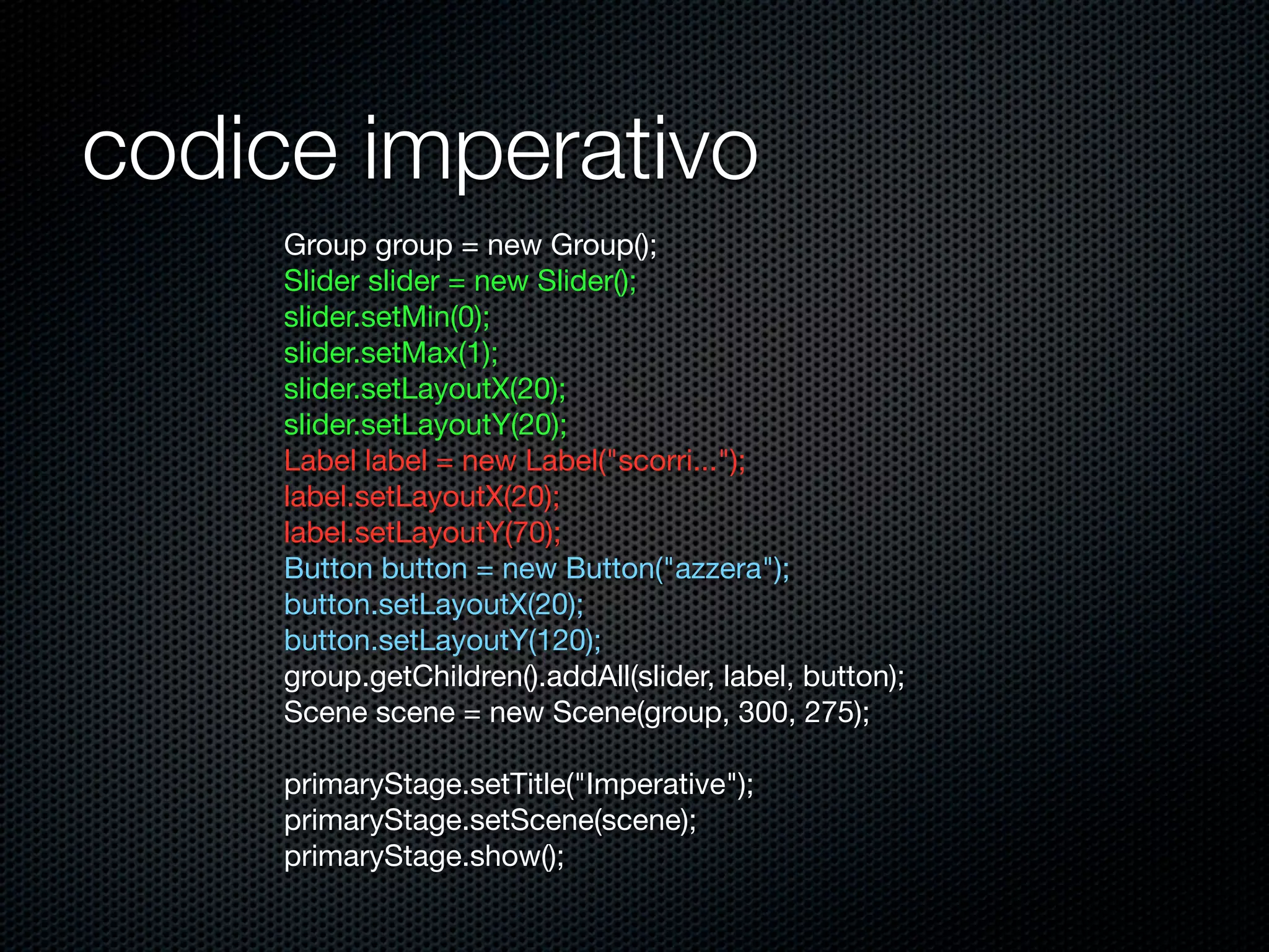 codice imperativo
Group group = new Group();
Slider slider = new Slider();
slider.setMin(0);
slider.setMax(1);
slider.setLayoutX(20);
slider.setLayoutY(20);
Label label = new Label("scorri...");
label.setLayoutX(20);
label.setLayoutY(70);
Button button = new Button("azzera");
button.setLayoutX(20);
button.setLayoutY(120);
group.getChildren().addAll(slider, label, button);
Scene scene = new Scene(group, 300, 275);
primaryStage.setTitle("Imperative");
primaryStage.setScene(scene);
primaryStage.show();
 