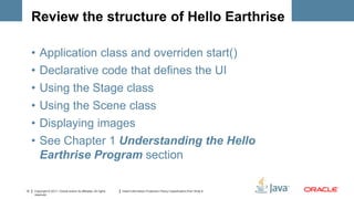 Review the structure of Hello Earthrise

     •   Application class and overriden start()
     •   Declarative code that defines the UI
     •   Using the Stage class
     •   Using the Scene class
     •   Displaying images
     •   See Chapter 1 Understanding the Hello
         Earthrise Program section

12   Copyright © 2011, Oracle and/or its affiliates. All rights   Insert Information Protection Policy Classification from Slide 8
     reserved.
 