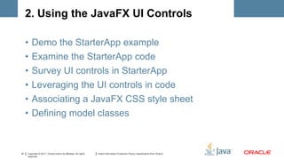 2. Using the JavaFX UI Controls

     •   Demo the StarterApp example
     •   Examine the StarterApp code
     •   Survey UI controls in StarterApp
     •   Leveraging the UI controls in code
     •   Associating a JavaFX CSS style sheet
     •   Defining model classes



14   Copyright © 2011, Oracle and/or its affiliates. All rights   Insert Information Protection Policy Classification from Slide 8
     reserved.
 