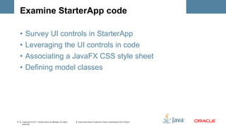 Examine StarterApp code

     •   Survey UI controls in StarterApp
     •   Leveraging the UI controls in code
     •   Associating a JavaFX CSS style sheet
     •   Defining model classes




17   Copyright © 2011, Oracle and/or its affiliates. All rights   Insert Information Protection Policy Classification from Slide 8
     reserved.
 