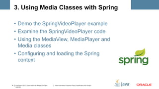 3. Using Media Classes with Spring

     • Demo the SpringVideoPlayer example
     • Examine the SpringVideoPlayer code
     • Using the MediaView, MediaPlayer and
       Media classes
     • Configuring and loading the Spring
       context



19   Copyright © 2011, Oracle and/or its affiliates. All rights   Insert Information Protection Policy Classification from Slide 8
     reserved.
 