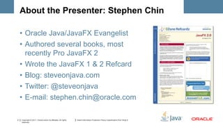 About the Presenter: Stephen Chin

    • Oracle Java/JavaFX Evangelist
    • Authored several books, most
      recently Pro JavaFX 2
    • Wrote the JavaFX 1 & 2 Refcard
    • Blog: steveonjava.com
    • Twitter: @steveonjava
    • E-mail: stephen.chin@oracle.com

2   Copyright © 2011, Oracle and/or its affiliates. All rights   Insert Information Protection Policy Classification from Slide 8
    reserved.
 