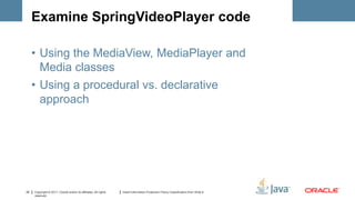 Examine SpringVideoPlayer code

     • Using the MediaView, MediaPlayer and
       Media classes
     • Using a procedural vs. declarative
       approach




22   Copyright © 2011, Oracle and/or its affiliates. All rights   Insert Information Protection Policy Classification from Slide 8
     reserved.
 