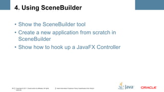 4. Using SceneBuilder

     • Show the SceneBuilder tool
     • Create a new application from scratch in
       SceneBuilder
     • Show how to hook up a JavaFX Controller




25   Copyright © 2011, Oracle and/or its affiliates. All rights   Insert Information Protection Policy Classification from Slide 8
     reserved.
 