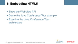 6. Embedding HTML5

     • Show the WebView API
     • Demo the Java Conference Tour example
     • Examine the Java Conference Tour
       architecture




29   Copyright © 2011, Oracle and/or its affiliates. All rights   Insert Information Protection Policy Classification from Slide 8
     reserved.
 