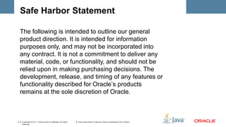Safe Harbor Statement

    The following is intended to outline our general
    product direction. It is intended for information
    purposes only, and may not be incorporated into
    any contract. It is not a commitment to deliver any
    material, code, or functionality, and should not be
    relied upon in making purchasing decisions. The
    development, release, and timing of any features or
    functionality described for Oracle’s products
    remains at the sole discretion of Oracle.



3   Copyright © 2011, Oracle and/or its affiliates. All rights   Insert Information Protection Policy Classification from Slide 8
    reserved.
 
