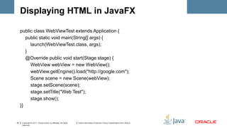 Displaying HTML in JavaFX

     public class WebViewTest extends Application {
        public static void main(String[] args) {
          launch(WebViewTest.class, args);
        }
        @Override public void start(Stage stage) {
          WebView webView = new WebView();
          webView.getEngine().load("http://google.com");
          Scene scene = new Scene(webView);
          stage.setScene(scene);
          stage.setTitle("Web Test");
          stage.show();
     }}


30   Copyright © 2011, Oracle and/or its affiliates. All rights   Insert Information Protection Policy Classification from Slide 8
     reserved.
 