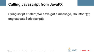 Calling Javascript from JavaFX

     String script = "alert('We have got a message, Houston!');”;
     eng.executeScript(script);




32   Copyright © 2011, Oracle and/or its affiliates. All rights   Insert Information Protection Policy Classification from Slide 8
     reserved.
 