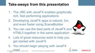 Take-aways from this presentation

     1. The JRE with JavaFX enables graphically
        rich, fast performing applications
     2. Developing JavaFX apps is natural, fun,
        and even faster using SceneBuilder
     3. You can use the best parts of JavaFX and
        HTML5 together in the same application
     4. Lots of great resources exist to help you
        get started with JavaFX
     5. You should begin playing with JavaFX
37
        now!
     Copyright © 2011, Oracle and/or its affiliates. All rights
     reserved.
                                                                  Insert Information Protection Policy Classification from Slide 8
 