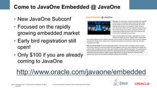 Come to JavaOne Embedded @ JavaOne

     • New JavaOne Subconf
     • Focused on the rapidly
       growing embedded market
     • Early bird registration still
       open!
     • Only $100 if you are already
       coming to JavaOne

       http://www.oracle.com/javaone/embedded
38   Copyright © 2011, Oracle and/or its affiliates. All rights   Insert Information Protection Policy Classification from Slide 8
     reserved.
 