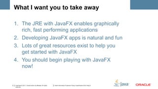 What I want you to take away

    1. The JRE with JavaFX enables graphically
       rich, fast performing applications
    2. Developing JavaFX apps is natural and fun
    3. Lots of great resources exist to help you
       get started with JavaFX
    4. You should begin playing with JavaFX
       now!


5   Copyright © 2011, Oracle and/or its affiliates. All rights   Insert Information Protection Policy Classification from Slide 8
    reserved.
 