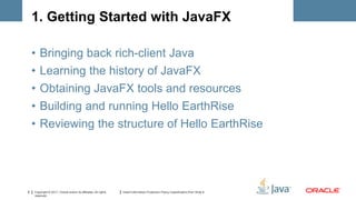 1. Getting Started with JavaFX

    •   Bringing back rich-client Java
    •   Learning the history of JavaFX
    •   Obtaining JavaFX tools and resources
    •   Building and running Hello EarthRise
    •   Reviewing the structure of Hello EarthRise




6   Copyright © 2011, Oracle and/or its affiliates. All rights   Insert Information Protection Policy Classification from Slide 8
    reserved.
 
