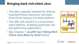Bringing back rich-client Java

    • The web, originally intended for sharing
      hypertext-linked resources, has been
      force-fit into being a rich-client platform
    • The JRE with JavaFX is a much better
      client platform, enabling graphically rich,
      fast performing applications
    • See Chapter 1 JavaFX Can’t Bring Rich-
      Client Java Back by Itself section

7   Copyright © 2011, Oracle and/or its affiliates. All rights   Insert Information Protection Policy Classification from Slide 8
    reserved.
 