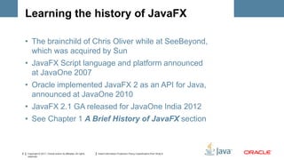 Learning the history of JavaFX

    • The brainchild of Chris Oliver while at SeeBeyond,
      which was acquired by Sun
    • JavaFX Script language and platform announced
      at JavaOne 2007
    • Oracle implemented JavaFX 2 as an API for Java,
      announced at JavaOne 2010
    • JavaFX 2.1 GA released for JavaOne India 2012
    • See Chapter 1 A Brief History of JavaFX section



8   Copyright © 2011, Oracle and/or its affiliates. All rights   Insert Information Protection Policy Classification from Slide 8
    reserved.
 