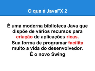 O que é JavaFX 2


É uma moderna biblioteca Java que
  dispõe de vários recursos para
    criação de aplicações ricas.
  Sua forma de programar facilita
  muito a vida do desenvolvedor.
          É o novo Swing
 