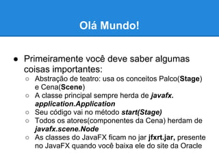 Olá Mundo!

● Primeiramente você deve saber algumas
  coisas importantes:
  ○ Abstração de teatro: usa os conceitos Palco(Stage)
    e Cena(Scene)
  ○ A classe principal sempre herda de javafx.
    application.Application
  ○ Seu código vai no método start(Stage)
  ○ Todos os atores(componentes da Cena) herdam de
    javafx.scene.Node
  ○ As classes do JavaFX ficam no jar jfxrt.jar, presente
    no JavaFX quando você baixa ele do site da Oracle
 