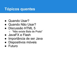 Tópicos quentes

● Quando Usar?
● Quando Não Usar?
● Discussão HTML 5
    ○ "Não existe Bala de Prata"
●   JavaFX e Flash
●   Importância de ser Java
●   Dispositivos móveis
●   Futuro
 