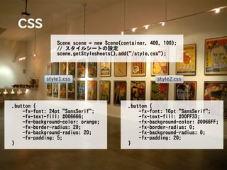 CSS
                 Scene scene = new Scene(container, 400, 100);
                 // スタイルシートの設定
                 scene.getStylesheets().add("/style.css");




.button {                                  .button {
    -fx-font: 24pt "SansSerif";                -fx-font: 16pt "SansSerif";
    -fx-text-fill: #006666;                    -fx-text-fill: #00FF33;
    -fx-background-color: orange;              -fx-background-color: #0066FF;
    -fx-border-radius: 20;                     -fx-border-radius: 0;
    -fx-background-radius: 20;                 -fx-background-radius: 0;
    -fx-padding: 5;                            -fx-padding: 20;
}                                          }
 