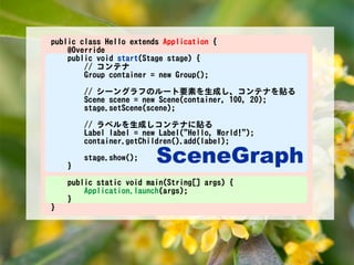 public class Hello extends Application {
    @Override
    public void start(Stage stage) {
        // コンテナ
        Group container = new Group();

        // シーングラフのルート要素を生成し、コンテナを貼る
        Scene scene = new Scene(container, 100, 20);
        stage.setScene(scene);

        // ラベルを生成しコンテナに貼る
        Label label = new Label("Hello, World!");
        container.getChildren().add(label);


    }
        stage.show();    SceneGraph
        stage.setVisible(true);


    public static void main(String[] args) {
        Application.launch(args);
    }
}
 