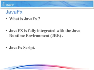 JavaFx
• What is JavaFx ?
• JavaFX is fully integrated with the Java
Runtime Environment (JRE) .
• JavaFx Script.
 