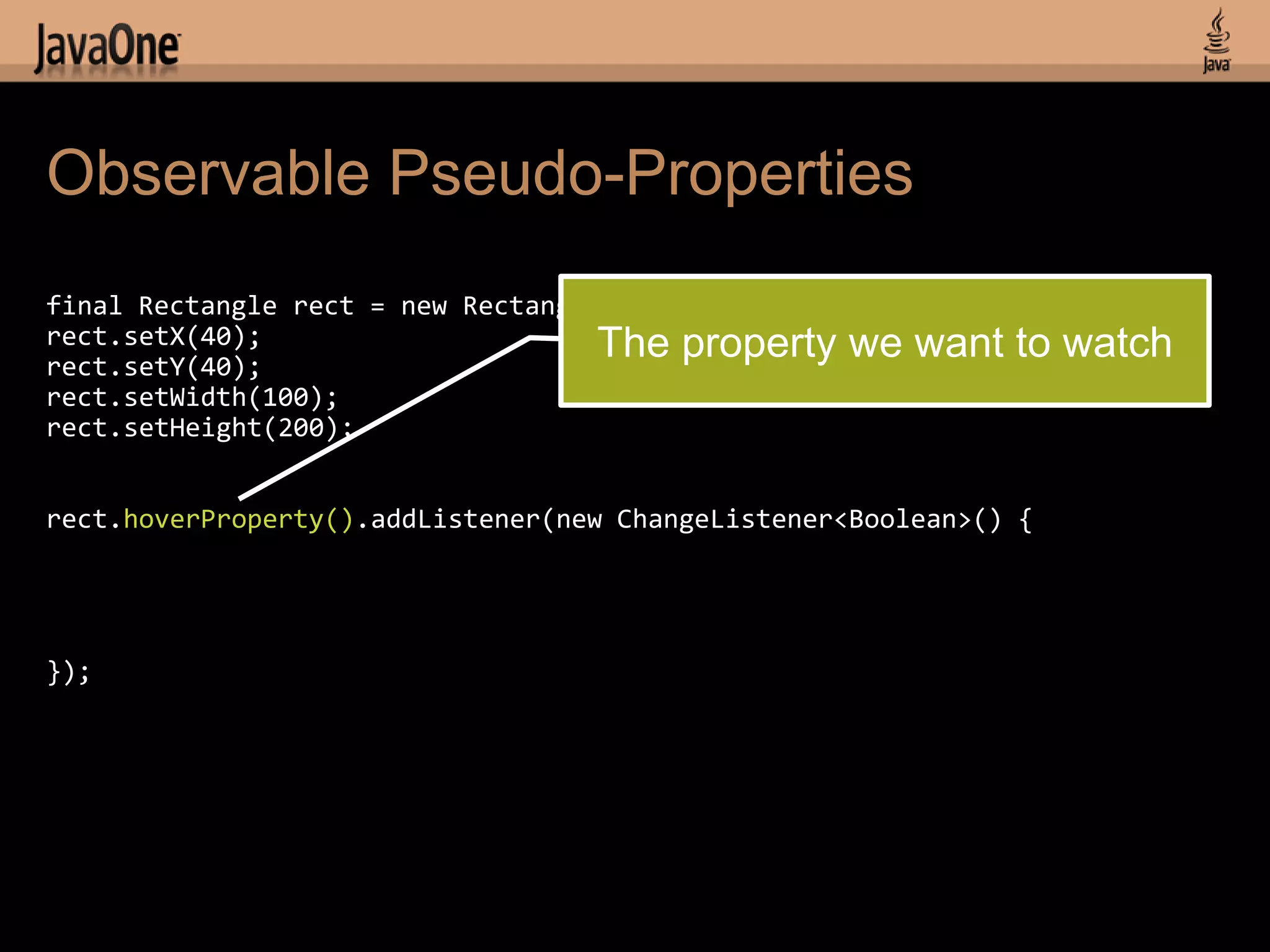 Observable Pseudo-Properties
final Rectangle rect = new Rectangle();
rect.setX(40);                      The   property we want to watch
rect.setY(40);
rect.setWidth(100);
rect.setHeight(200);


rect.hoverProperty().addListener(new ChangeListener<Boolean>() {




});
 