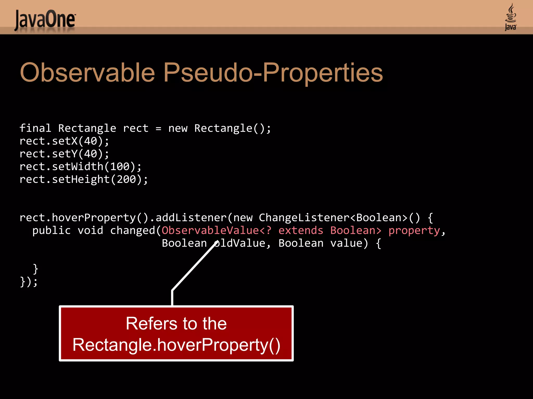 Observable Pseudo-Properties
final Rectangle rect = new Rectangle();
rect.setX(40);
rect.setY(40);
rect.setWidth(100);
rect.setHeight(200);


rect.hoverProperty().addListener(new ChangeListener<Boolean>() {
  public void changed(ObservableValue<? extends Boolean> property,
                      Boolean oldValue, Boolean value) {

  }
});


              Refers to the
        Rectangle.hoverProperty()
 