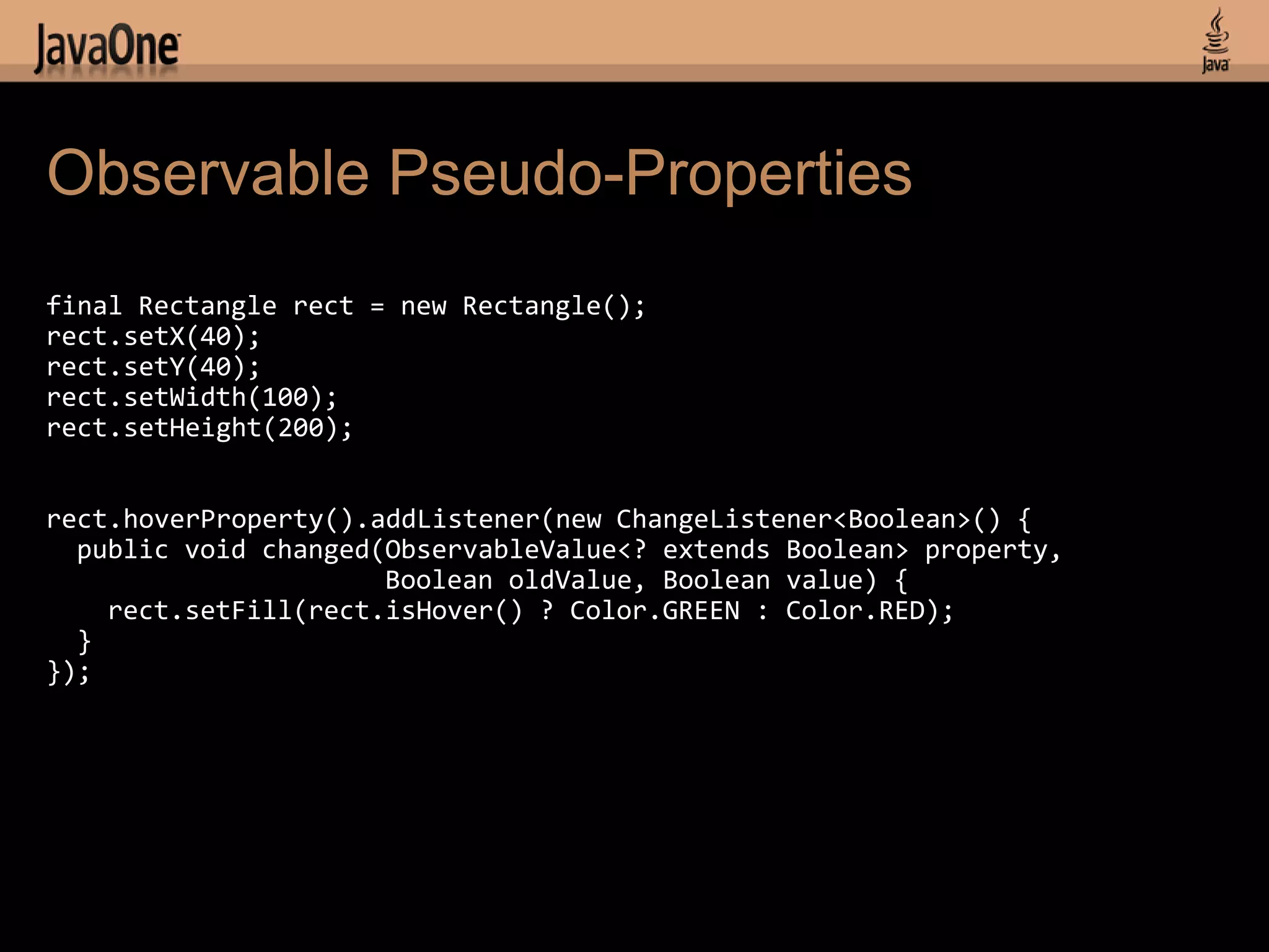 Observable Pseudo-Properties
final Rectangle rect = new Rectangle();
rect.setX(40);
rect.setY(40);
rect.setWidth(100);
rect.setHeight(200);


rect.hoverProperty().addListener(new ChangeListener<Boolean>() {
  public void changed(ObservableValue<? extends Boolean> property,
                      Boolean oldValue, Boolean value) {
    rect.setFill(rect.isHover() ? Color.GREEN : Color.RED);
  }
});
 