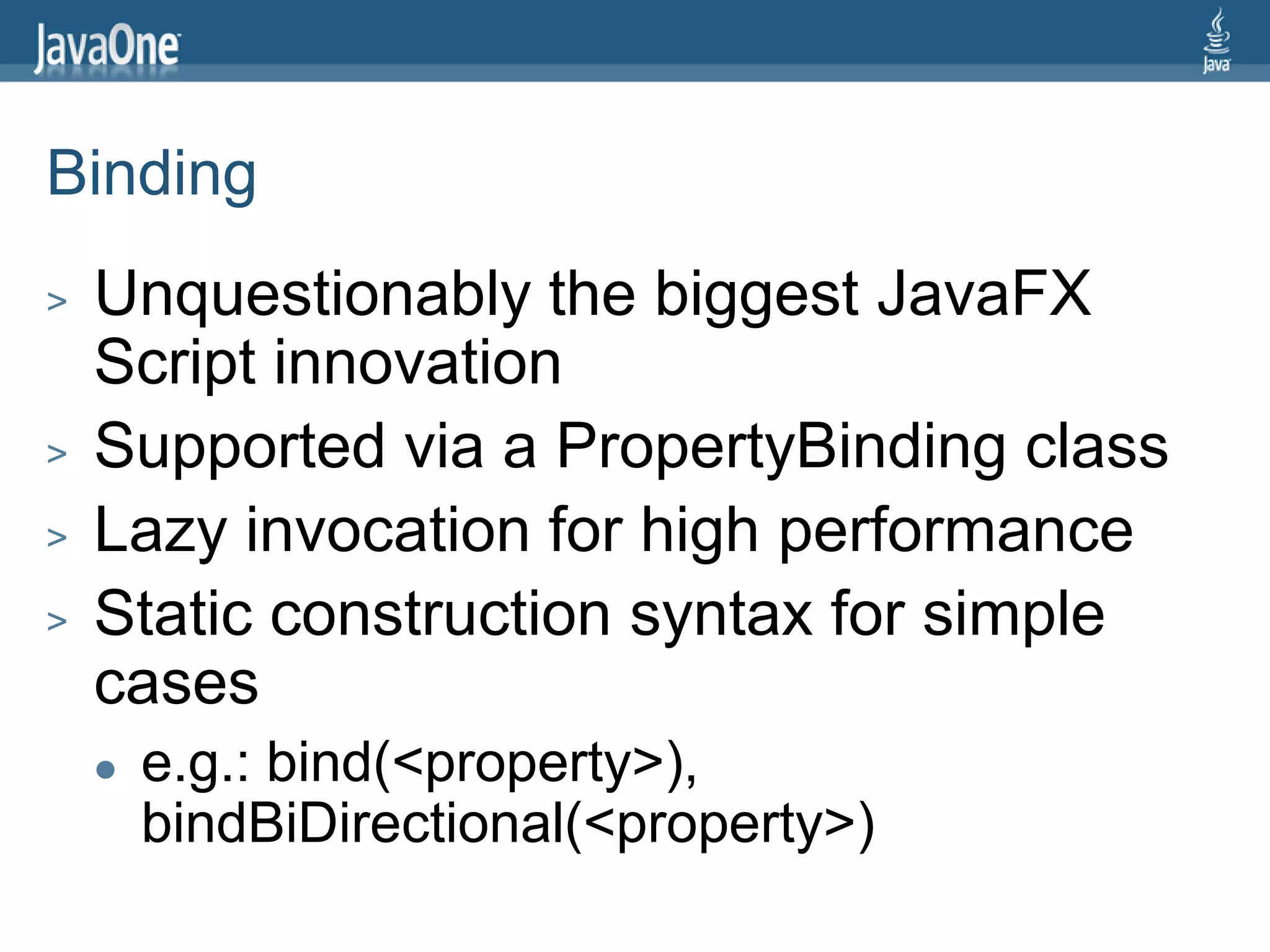 Binding
>   Unquestionably the biggest JavaFX
    Script innovation
>   Supported via a PropertyBinding class
>   Lazy invocation for high performance
>   Static construction syntax for simple
    cases
       e.g.: bind(<property>),
        bindBiDirectional(<property>)
 
