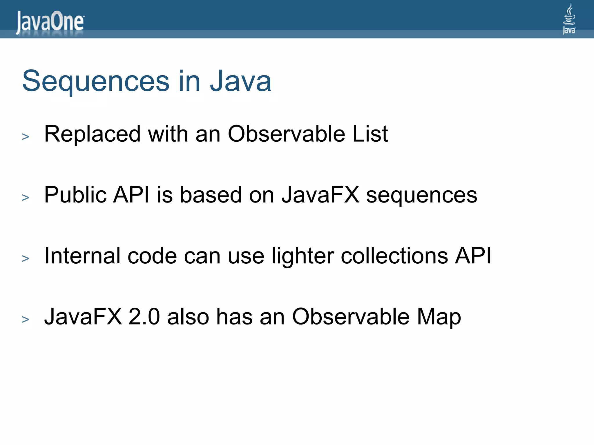 Sequences in Java
>   Replaced with an Observable List

>   Public API is based on JavaFX sequences

>   Internal code can use lighter collections API

>   JavaFX 2.0 also has an Observable Map
 
