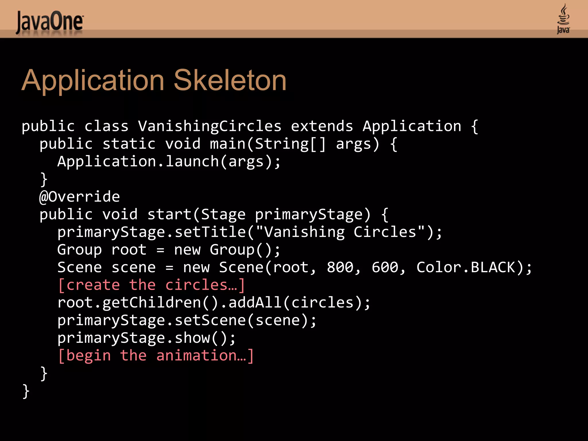 Application Skeleton
public class VanishingCircles extends Application {
  public static void main(String[] args) {
    Application.launch(args);
  }
  @Override
  public void start(Stage primaryStage) {
    primaryStage.setTitle("Vanishing Circles");
    Group root = new Group();
    Scene scene = new Scene(root, 800, 600, Color.BLACK);
    [create the circles…]
    root.getChildren().addAll(circles);
    primaryStage.setScene(scene);
    primaryStage.show();
    [begin the animation…]
  }
}
 