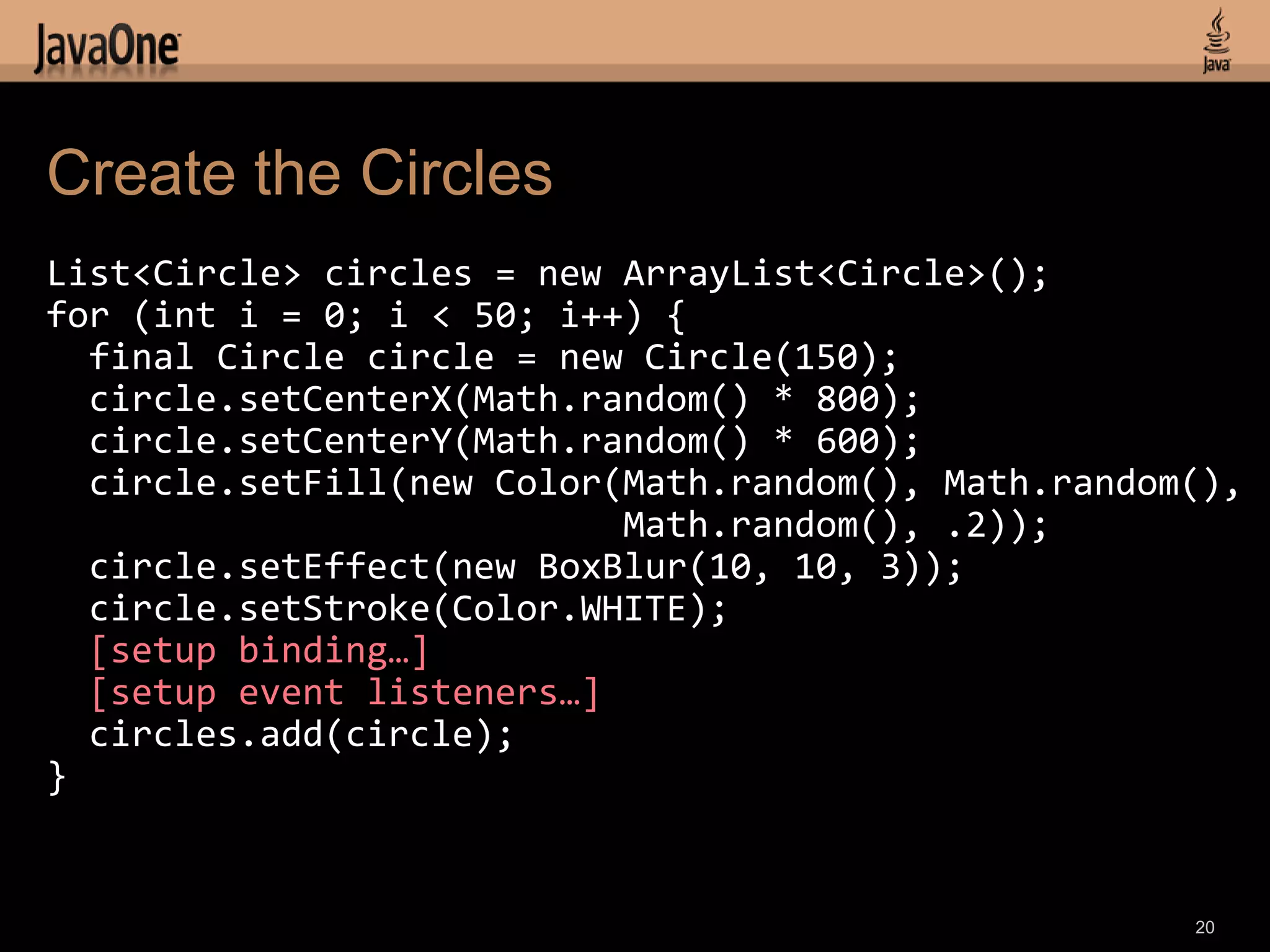 Create the Circles
List<Circle> circles = new ArrayList<Circle>();
for (int i = 0; i < 50; i++) {
  final Circle circle = new Circle(150);
  circle.setCenterX(Math.random() * 800);
  circle.setCenterY(Math.random() * 600);
  circle.setFill(new Color(Math.random(), Math.random(),
                           Math.random(), .2));
  circle.setEffect(new BoxBlur(10, 10, 3));
  circle.setStroke(Color.WHITE);
  [setup binding…]
  [setup event listeners…]
  circles.add(circle);
}


                                                     20
 