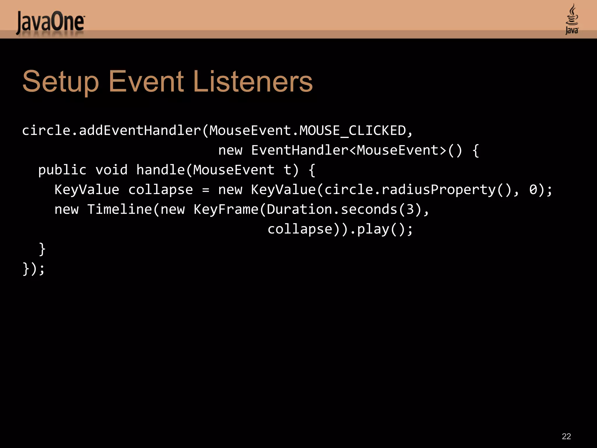 Setup Event Listeners
circle.addEventHandler(MouseEvent.MOUSE_CLICKED,
                        new EventHandler<MouseEvent>() {
  public void handle(MouseEvent t) {
    KeyValue collapse = new KeyValue(circle.radiusProperty(), 0);
    new Timeline(new KeyFrame(Duration.seconds(3),
                              collapse)).play();
  }
});




                                                                    22
 