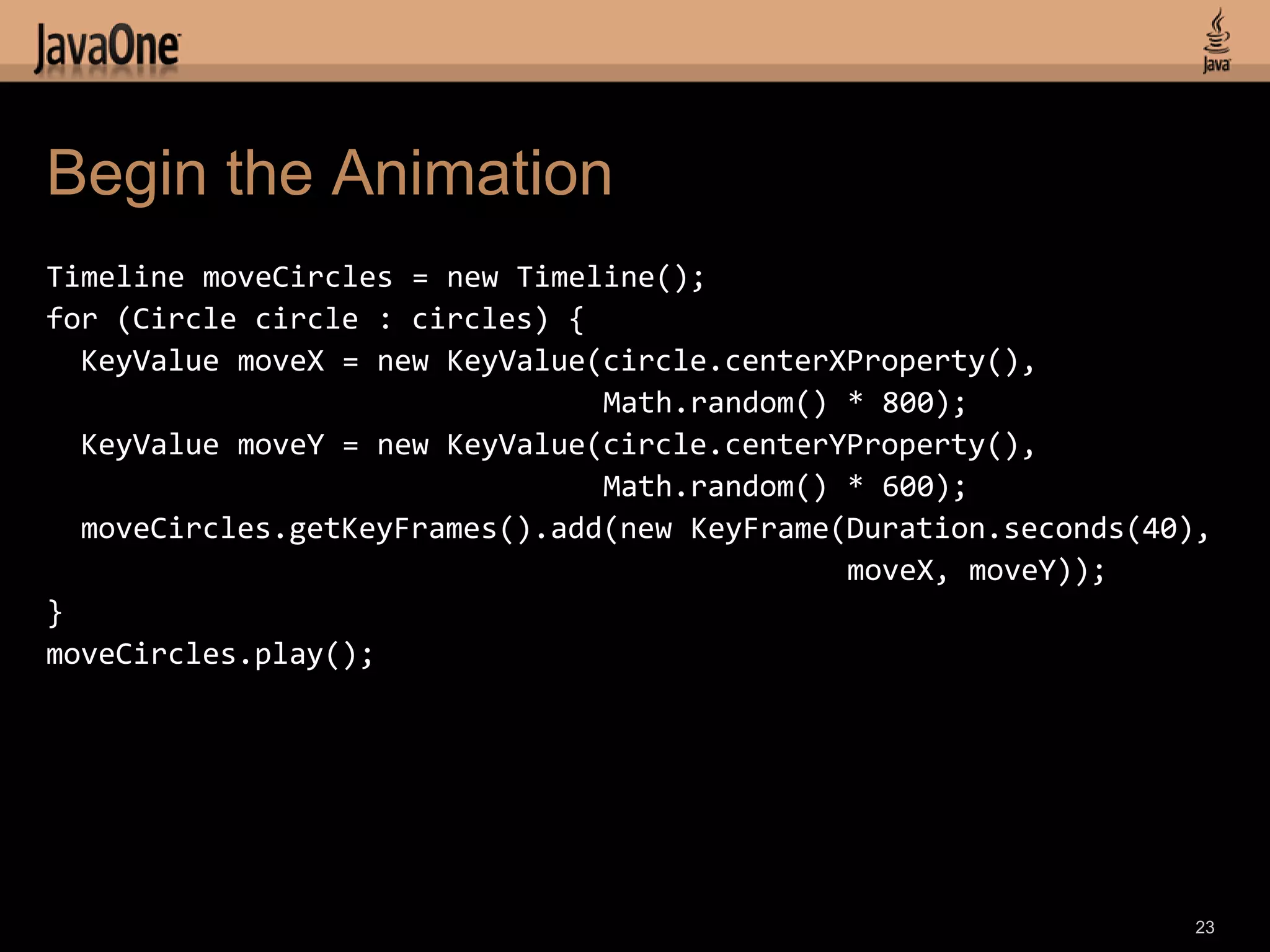 Begin the Animation
Timeline moveCircles = new Timeline();
for (Circle circle : circles) {
  KeyValue moveX = new KeyValue(circle.centerXProperty(),
                                Math.random() * 800);
  KeyValue moveY = new KeyValue(circle.centerYProperty(),
                                Math.random() * 600);
  moveCircles.getKeyFrames().add(new KeyFrame(Duration.seconds(40),
                                              moveX, moveY));
}
moveCircles.play();




                                                                  23
 
