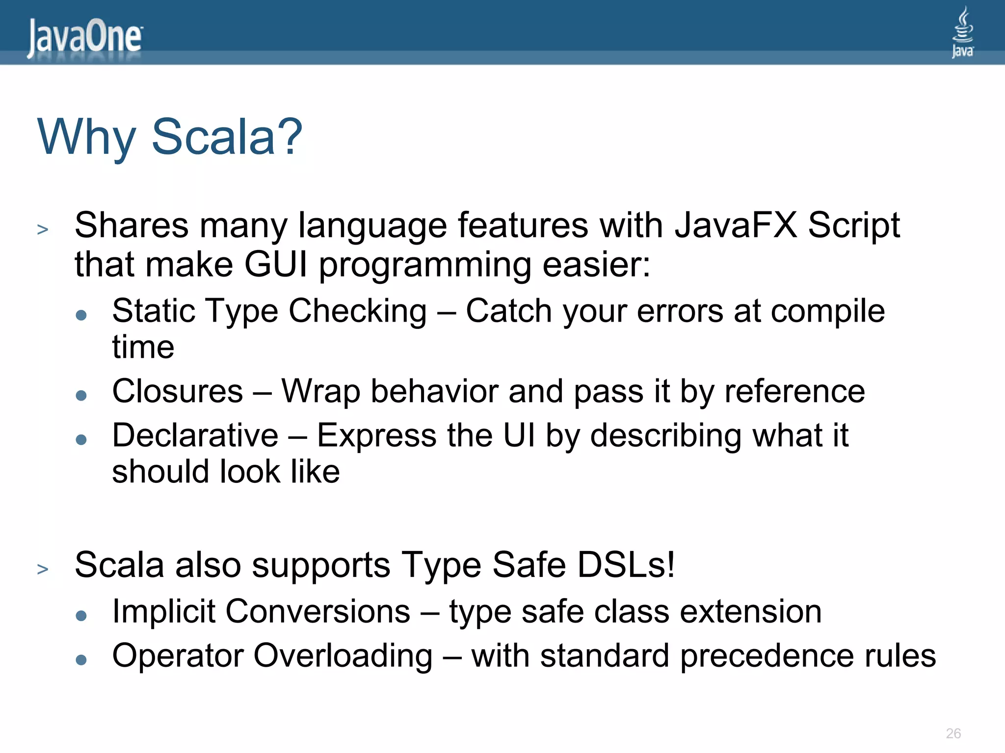 Why Scala?
>   Shares many language features with JavaFX Script
    that make GUI programming easier:
       Static Type Checking – Catch your errors at compile
        time
       Closures – Wrap behavior and pass it by reference
       Declarative – Express the UI by describing what it
        should look like

>   Scala also supports Type Safe DSLs!
       Implicit Conversions – type safe class extension
       Operator Overloading – with standard precedence rules

                                                                26
 