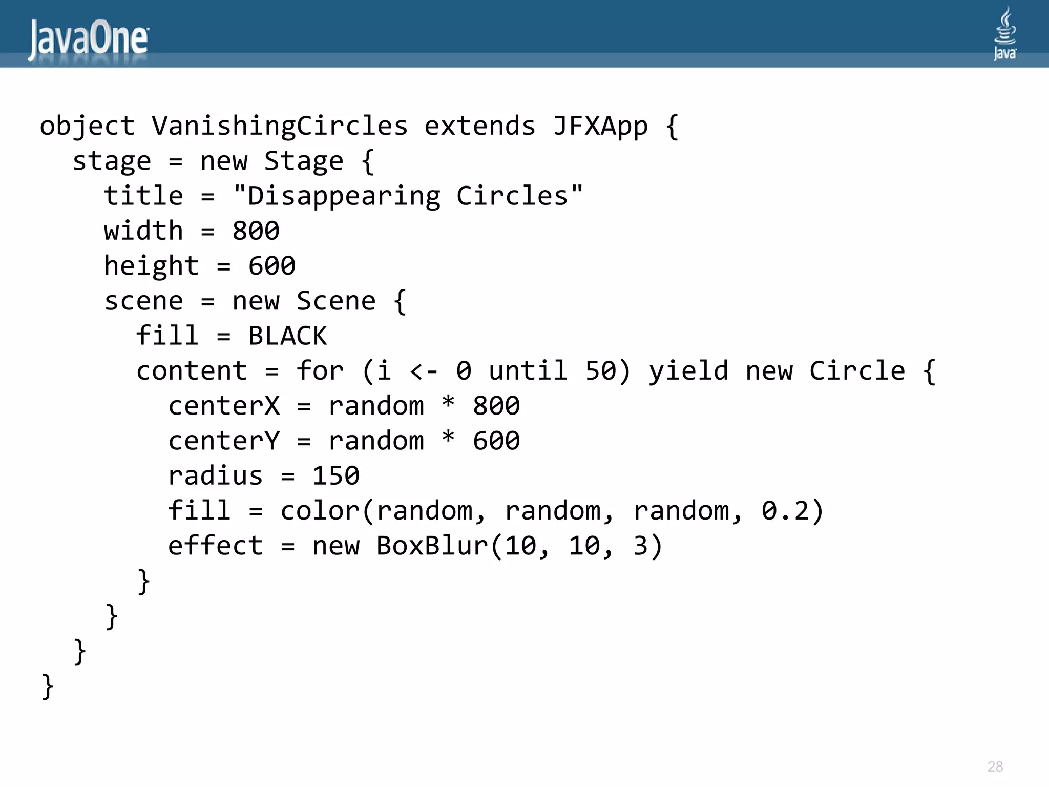 object VanishingCircles extends JFXApp {
  stage = new Stage {
    title = "Disappearing Circles"
    width = 800
    height = 600
    scene = new Scene {
      fill = BLACK
      content = for (i <- 0 until 50) yield new Circle {
        centerX = random * 800
        centerY = random * 600
        radius = 150
        fill = color(random, random, random, 0.2)
        effect = new BoxBlur(10, 10, 3)
      }
    }
  }
}

                                                           28
 