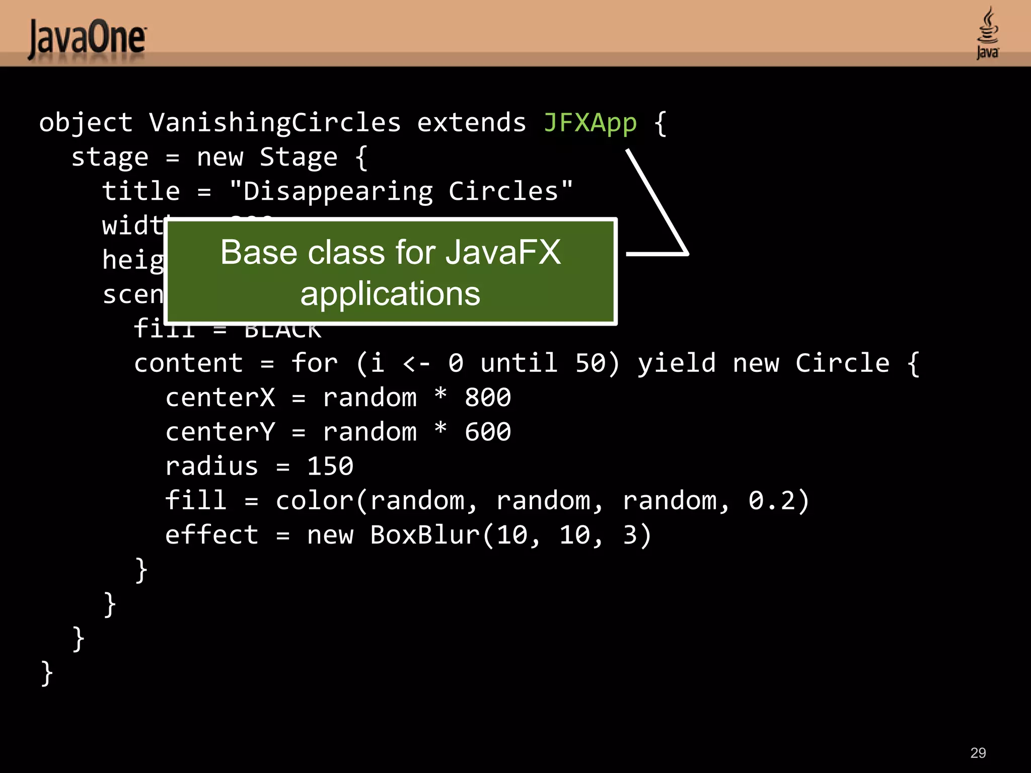 object VanishingCircles extends JFXApp {
  stage = new Stage {
    title = "Disappearing Circles"
    width = 800
    height = 600 class for JavaFX
            Base
                 applications
    scene = new Scene {
      fill = BLACK
      content = for (i <- 0 until 50) yield new Circle {
        centerX = random * 800
        centerY = random * 600
        radius = 150
        fill = color(random, random, random, 0.2)
        effect = new BoxBlur(10, 10, 3)
      }
    }
  }
}

                                                           29
 