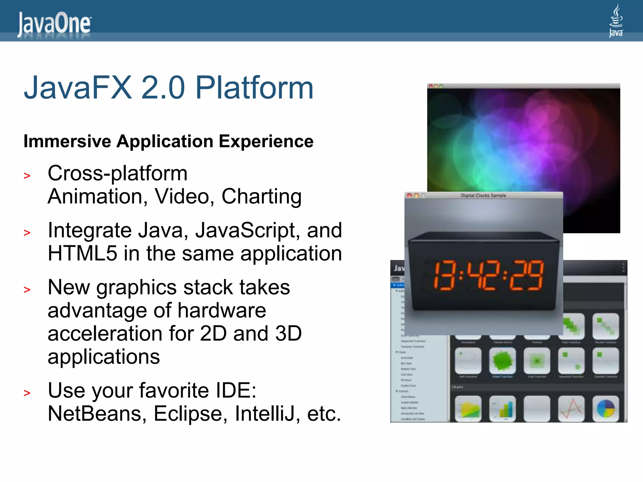 JavaFX 2.0 Platform
Immersive Application Experience
>   Cross-platform
    Animation, Video, Charting
>   Integrate Java, JavaScript, and
    HTML5 in the same application
>   New graphics stack takes
    advantage of hardware
    acceleration for 2D and 3D
    applications
>   Use your favorite IDE:
    NetBeans, Eclipse, IntelliJ, etc.
 