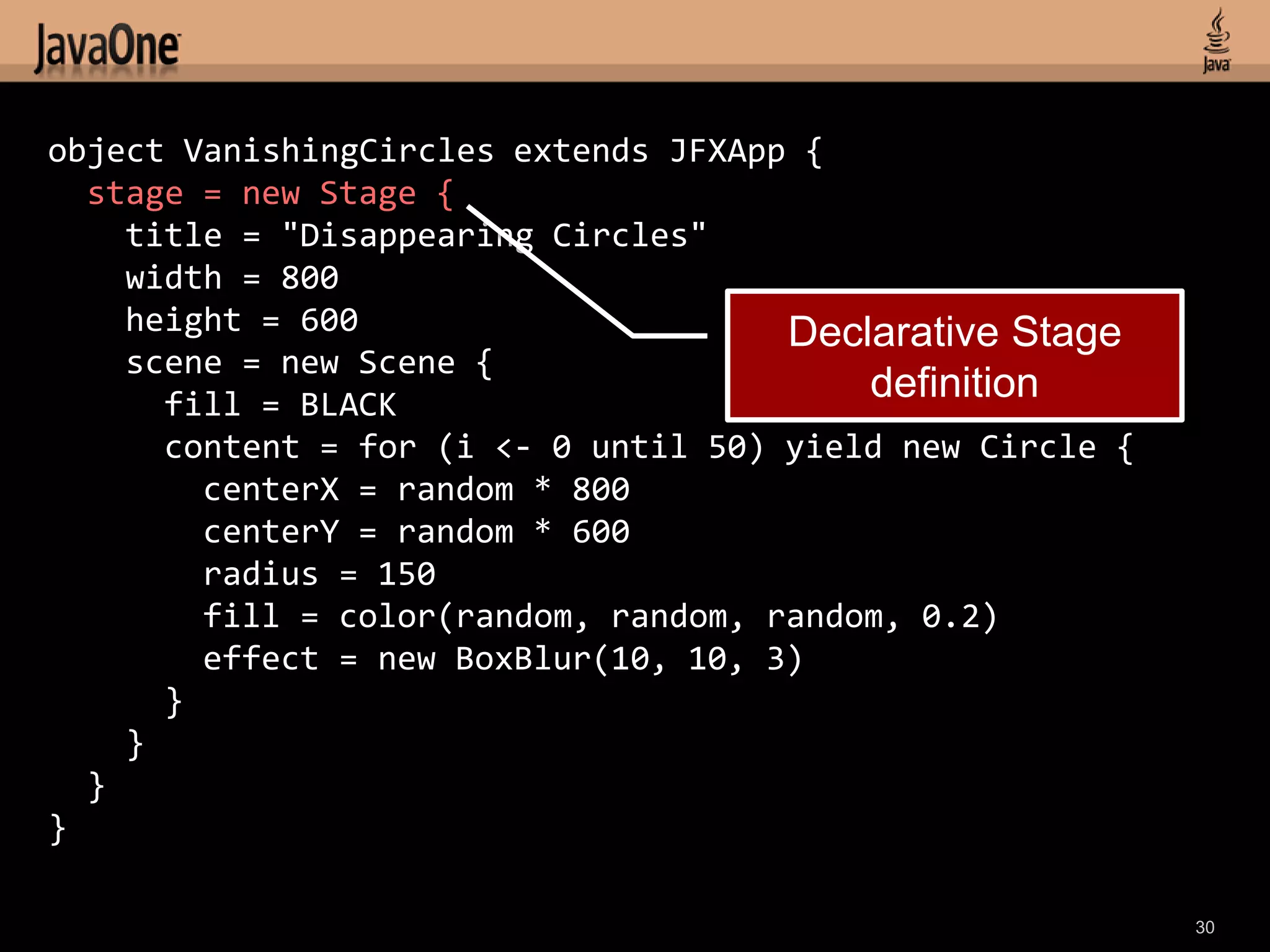 object VanishingCircles extends JFXApp {
  stage = new Stage {
    title = "Disappearing Circles"
    width = 800
    height = 600                      Declarative Stage
    scene = new Scene {
      fill = BLACK
                                          definition
      content = for (i <- 0 until 50) yield new Circle {
        centerX = random * 800
        centerY = random * 600
        radius = 150
        fill = color(random, random, random, 0.2)
        effect = new BoxBlur(10, 10, 3)
      }
    }
  }
}

                                                           30
 