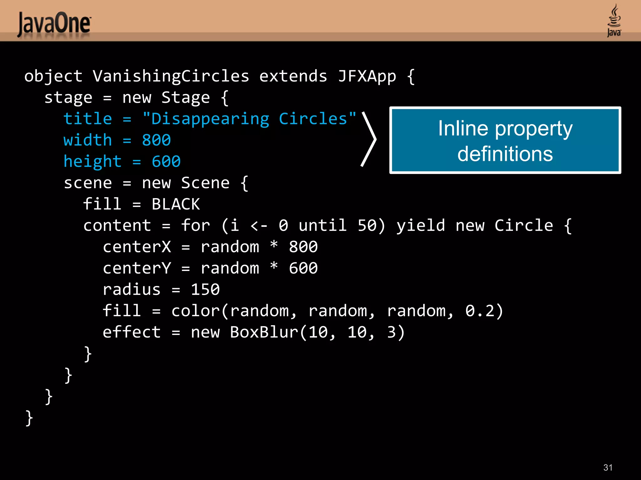 object VanishingCircles extends JFXApp {
  stage = new Stage {
    title = "Disappearing Circles"
    width = 800
                                          Inline property
    height = 600                            definitions
    scene = new Scene {
      fill = BLACK
      content = for (i <- 0 until 50) yield new Circle {
        centerX = random * 800
        centerY = random * 600
        radius = 150
        fill = color(random, random, random, 0.2)
        effect = new BoxBlur(10, 10, 3)
      }
    }
  }
}

                                                            31
 