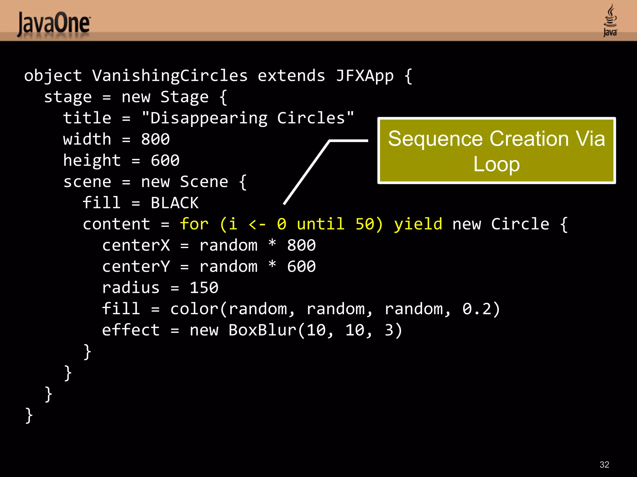 object VanishingCircles extends JFXApp {
  stage = new Stage {
    title = "Disappearing Circles"
    width = 800                      Sequence Creation Via
    height = 600                              Loop
    scene = new Scene {
      fill = BLACK
      content = for (i <- 0 until 50) yield new Circle {
        centerX = random * 800
        centerY = random * 600
        radius = 150
        fill = color(random, random, random, 0.2)
        effect = new BoxBlur(10, 10, 3)
      }
    }
  }
}

                                                         32
 