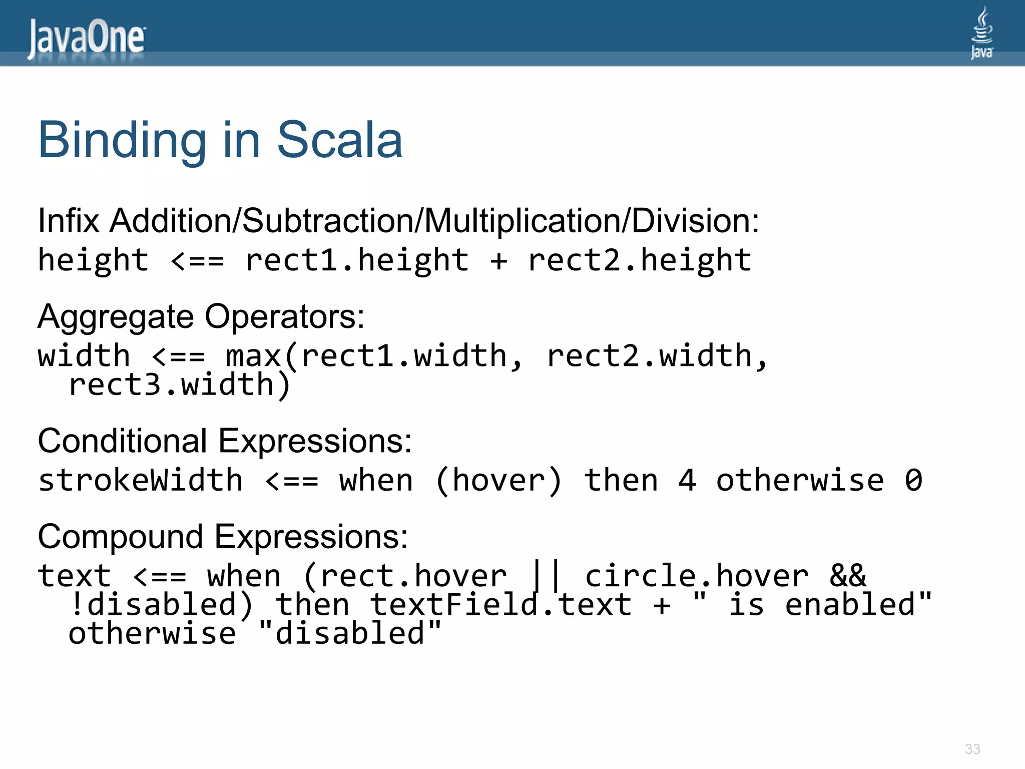 Binding in Scala
Infix Addition/Subtraction/Multiplication/Division:
height <== rect1.height + rect2.height
Aggregate Operators:
width <== max(rect1.width, rect2.width,
  rect3.width)
Conditional Expressions:
strokeWidth <== when (hover) then 4 otherwise 0
Compound Expressions:
text <== when (rect.hover || circle.hover &&
  !disabled) then textField.text + " is enabled"
  otherwise "disabled"


                                                      33
 