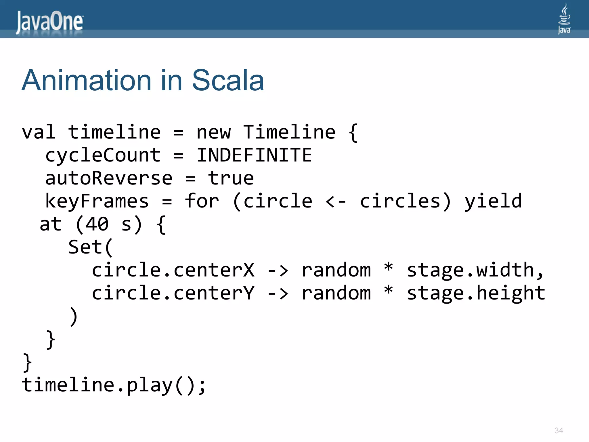 Animation in Scala
val timeline = new Timeline {
  cycleCount = INDEFINITE
  autoReverse = true
  keyFrames = for (circle <- circles) yield
  at (40 s) {
    Set(
      circle.centerX -> random * stage.width,
      circle.centerY -> random * stage.height
    )
  }
}
timeline.play();
                                                34
 