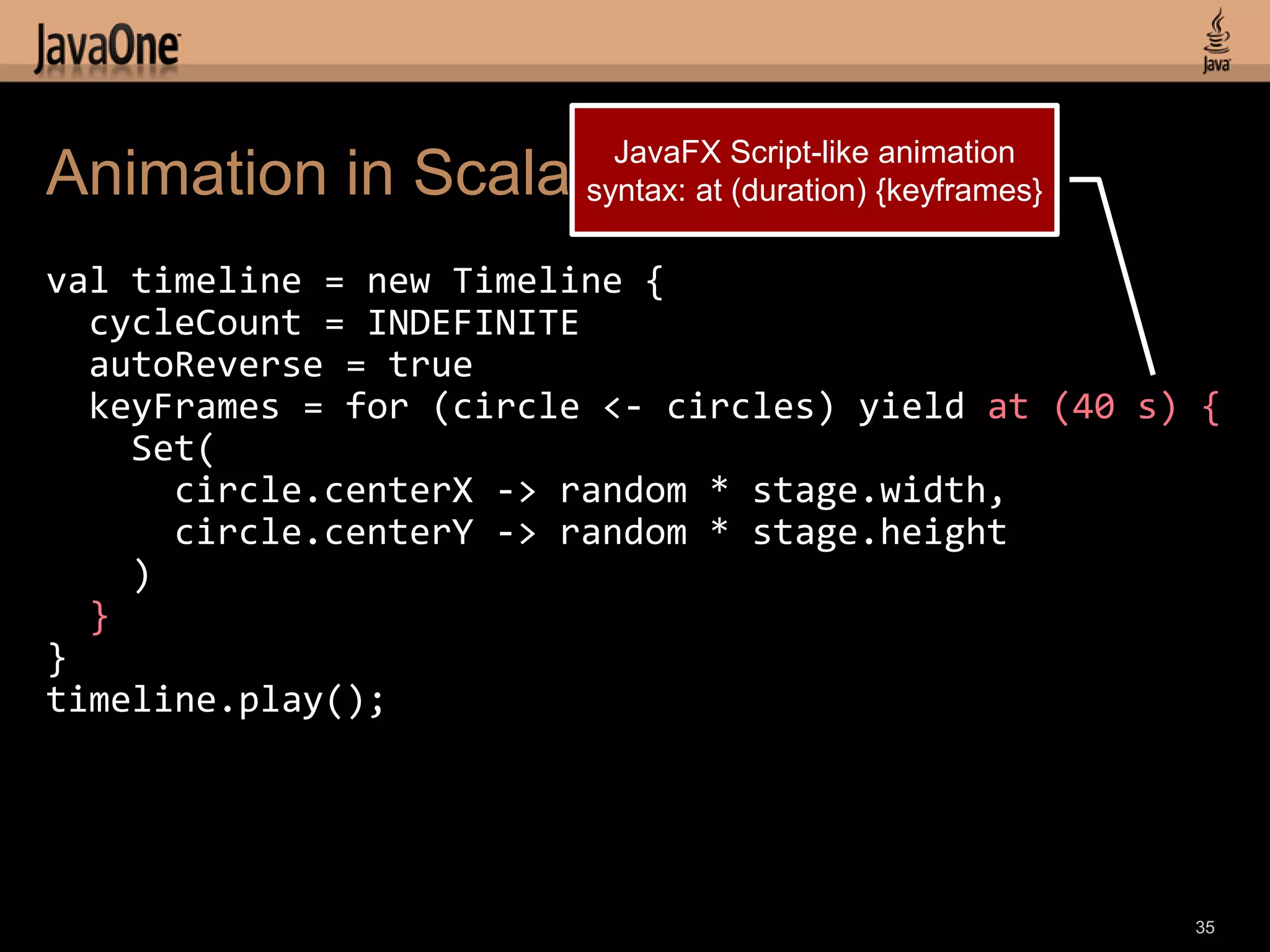 JavaFX Script-like animation
Animation in Scala       syntax: at (duration) {keyframes}

val timeline = new Timeline {
  cycleCount = INDEFINITE
  autoReverse = true
  keyFrames = for (circle <- circles) yield at (40 s) {
    Set(
      circle.centerX -> random * stage.width,
      circle.centerY -> random * stage.height
    )
  }
}
timeline.play();




                                                             35
 
