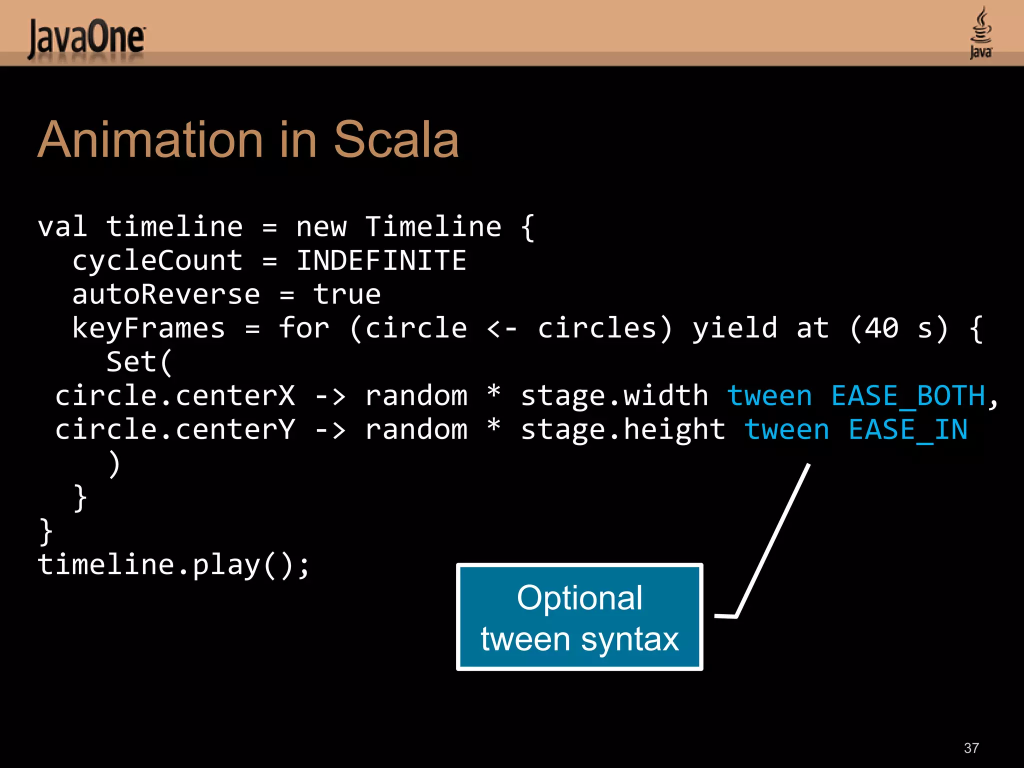 Animation in Scala
val timeline = new Timeline {
  cycleCount = INDEFINITE
  autoReverse = true
  keyFrames = for (circle <- circles) yield at (40 s) {
    Set(
 circle.centerX -> random * stage.width tween EASE_BOTH,
 circle.centerY -> random * stage.height tween EASE_IN
    )
  }
}
timeline.play();
                           Optional
                         tween syntax


                                                     37
 