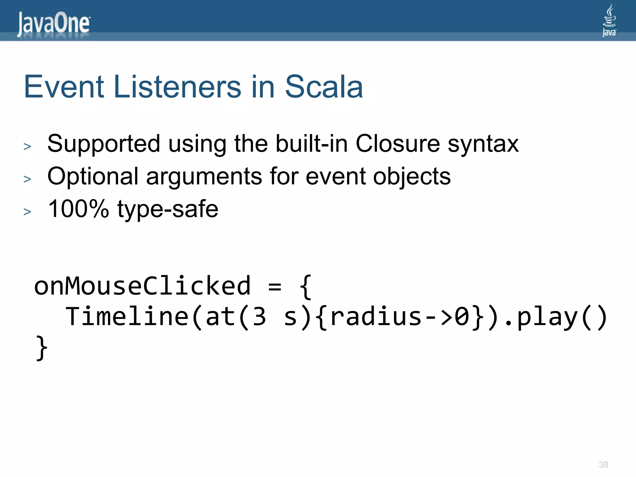 Event Listeners in Scala
>   Supported using the built-in Closure syntax
>   Optional arguments for event objects
>   100% type-safe


    onMouseClicked = {
      Timeline(at(3 s){radius->0}).play()
    }


                                                  38
 