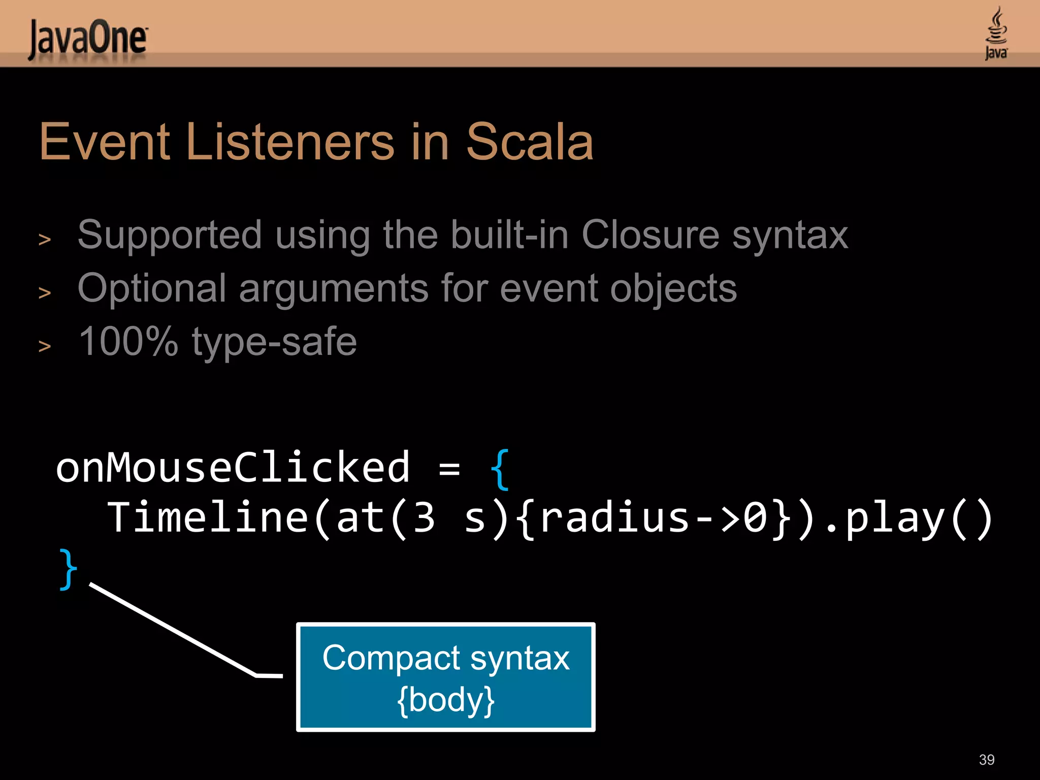 Event Listeners in Scala
>   Supported using the built-in Closure syntax
>   Optional arguments for event objects
>   100% type-safe


    onMouseClicked = {
      Timeline(at(3 s){radius->0}).play()
    }
                 Compact syntax
                    {body}
                                                  39
 