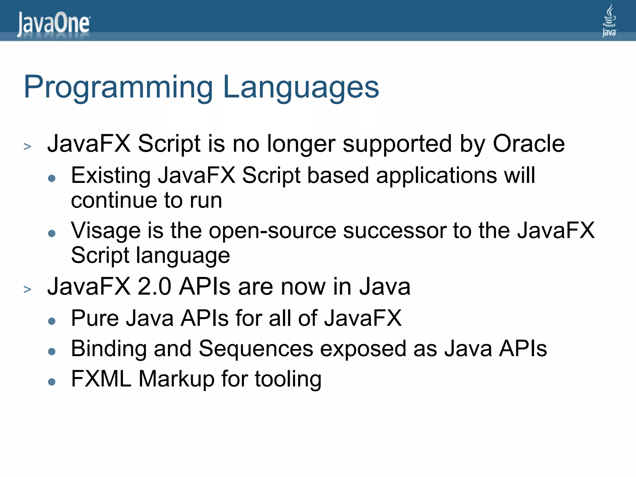 Programming Languages
>   JavaFX Script is no longer supported by Oracle
       Existing JavaFX Script based applications will
        continue to run
       Visage is the open-source successor to the JavaFX
        Script language
>   JavaFX 2.0 APIs are now in Java
       Pure Java APIs for all of JavaFX
       Binding and Sequences exposed as Java APIs
       FXML Markup for tooling
 