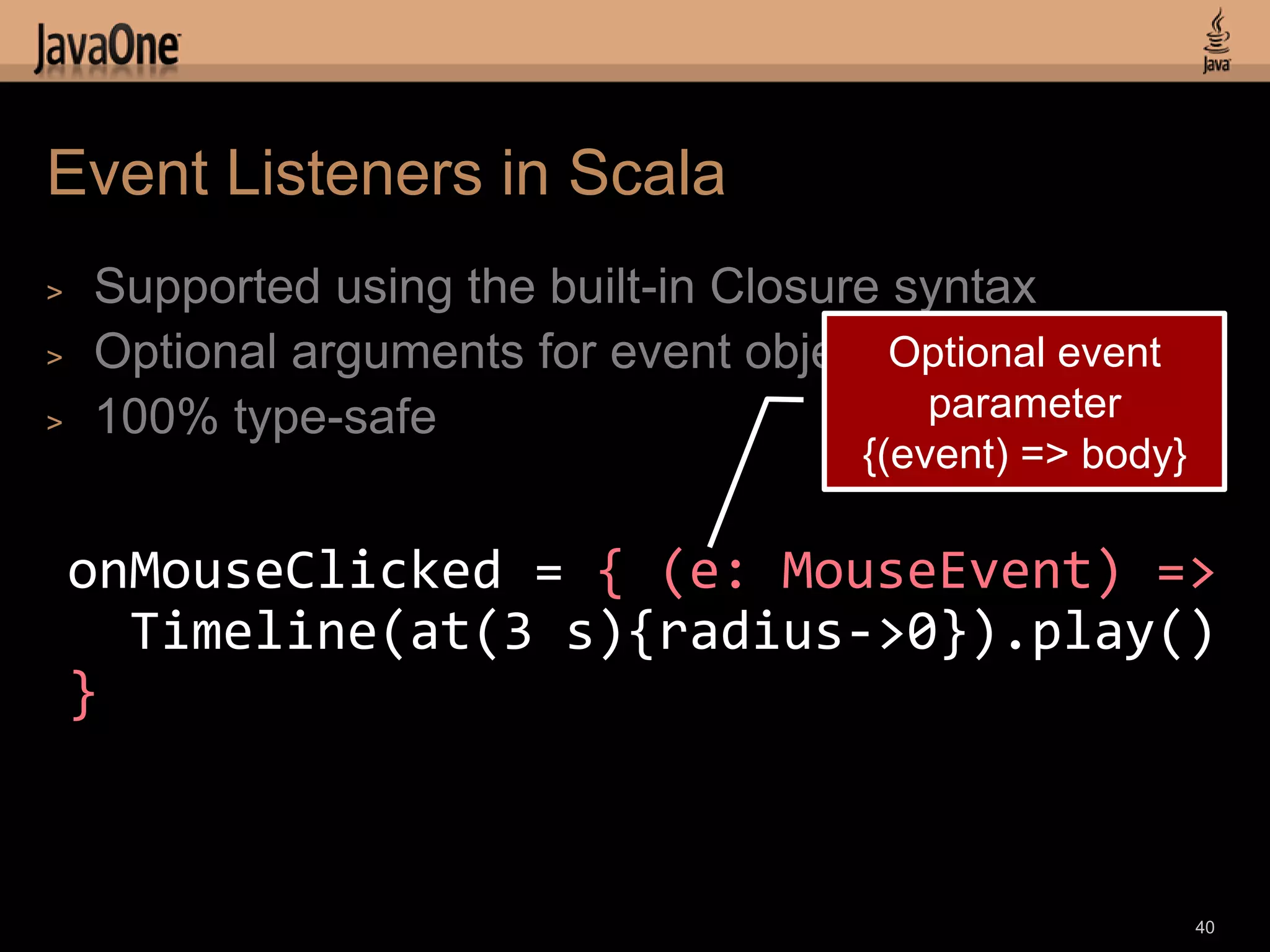 Event Listeners in Scala
>   Supported using the built-in Closure syntax
>   Optional arguments for event objects Optional event
>   100% type-safe                        parameter
                                        {(event) => body}

    onMouseClicked = { (e: MouseEvent) =>
      Timeline(at(3 s){radius->0}).play()
    }


                                                            40
 